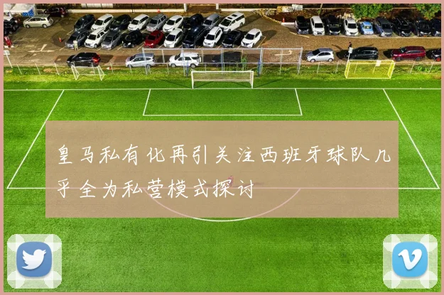皇马私有化再引关注西班牙球队几乎全为私营模式探讨