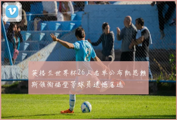 英格兰世界杯26人名单公布凯恩赖斯领衔福登等球员遗憾落选