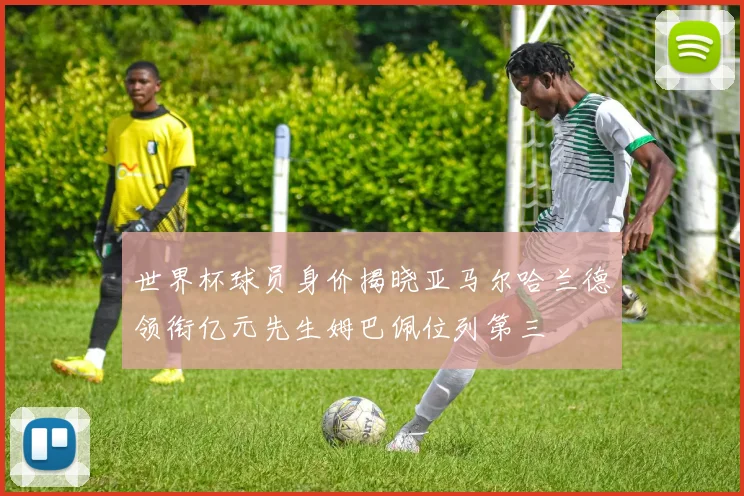 世界杯球员身价揭晓亚马尔哈兰德领衔亿元先生姆巴佩位列第三
