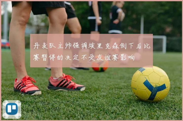 丹麦队主帅强调埃里克森倒下后比赛暂停的决定不受友谊赛影响