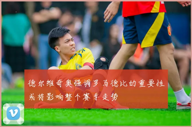 德尔维奇奥强调罗马德比的重要性或将影响整个赛季走势