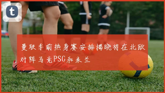 曼联季前热身赛安排揭晓将在北欧对阵马竞PSG和米兰