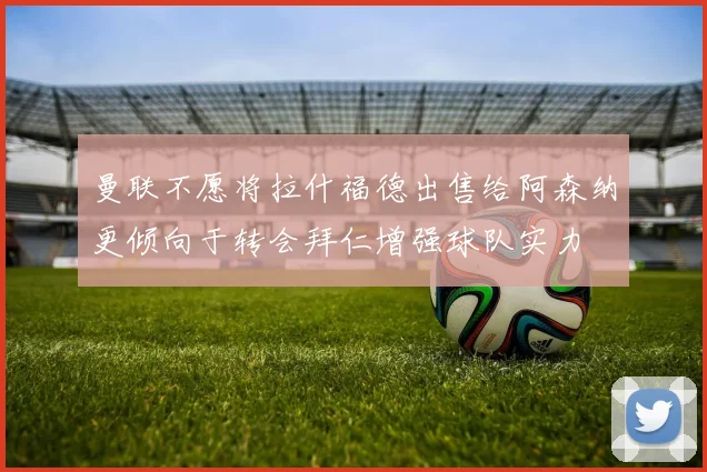曼联不愿将拉什福德出售给阿森纳更倾向于转会拜仁增强球队实力