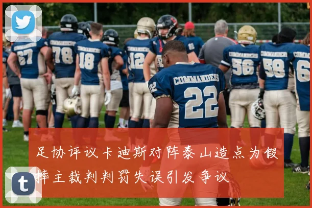 足协评议卡迪斯对阵泰山造点为假摔主裁判判罚失误引发争议