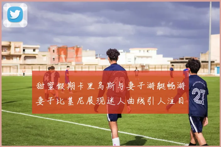 甜蜜假期卡里乌斯与妻子游艇畅游妻子比基尼展现迷人曲线引人注目