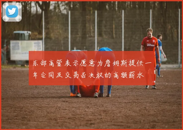 东部高管表示愿意为詹姆斯提供一年合同及交易否决权的高额薪水