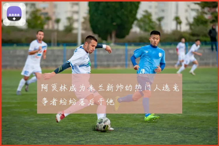 阿莫林成为米兰新帅的热门人选竞争者纷纷落后于他